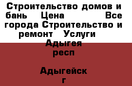 Строительство домов и бань  › Цена ­ 10 000 - Все города Строительство и ремонт » Услуги   . Адыгея респ.,Адыгейск г.